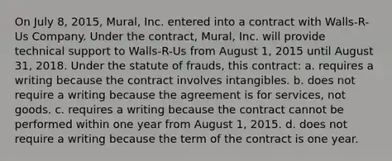 On July 8, 2015, Mural, Inc. entered into a contract with Walls-R-Us Company. Under the contract, Mural, Inc. will provide technical support to Walls-R-Us from August 1, 2015 until August 31, 2018. Under the statute of frauds, this contract: a. requires a writing because the contract involves intangibles. b. does not require a writing because the agreement is for services, not goods. c. requires a writing because the contract cannot be performed within one year from August 1, 2015. d. does not require a writing because the term of the contract is one year.