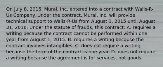 On July 8, 2015, Mural, Inc. entered into a contract with Walls-R-Us Company. Under the contract, Mural, Inc. will provide technical support to Walls-R-Us from August 1, 2015 until August 31, 2018. Under the statute of frauds, this contract: A. requires a writing because the contract cannot be performed within one year from August 1, 2015. B. requires a writing because the contract involves intangibles. C. does not require a writing because the term of the contract is one year. D. does not require a writing because the agreement is for services, not goods.