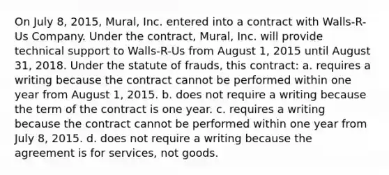 On July 8, 2015, Mural, Inc. entered into a contract with Walls-R-Us Company. Under the contract, Mural, Inc. will provide technical support to Walls-R-Us from August 1, 2015 until August 31, 2018. Under the statute of frauds, this contract: a. requires a writing because the contract cannot be performed within one year from August 1, 2015. b. does not require a writing because the term of the contract is one year. c. requires a writing because the contract cannot be performed within one year from July 8, 2015. d. does not require a writing because the agreement is for services, not goods.