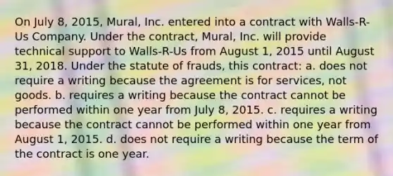 On July 8, 2015, Mural, Inc. entered into a contract with Walls-R-Us Company. Under the contract, Mural, Inc. will provide technical support to Walls-R-Us from August 1, 2015 until August 31, 2018. Under the statute of frauds, this contract: a. does not require a writing because the agreement is for services, not goods. b. requires a writing because the contract cannot be performed within one year from July 8, 2015. c. requires a writing because the contract cannot be performed within one year from August 1, 2015. d. does not require a writing because the term of the contract is one year.