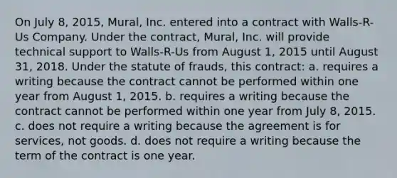 On July 8, 2015, Mural, Inc. entered into a contract with Walls-R-Us Company. Under the contract, Mural, Inc. will provide technical support to Walls-R-Us from August 1, 2015 until August 31, 2018. Under the statute of frauds, this contract: a. requires a writing because the contract cannot be performed within one year from August 1, 2015. b. requires a writing because the contract cannot be performed within one year from July 8, 2015. c. does not require a writing because the agreement is for services, not goods. d. does not require a writing because the term of the contract is one year.