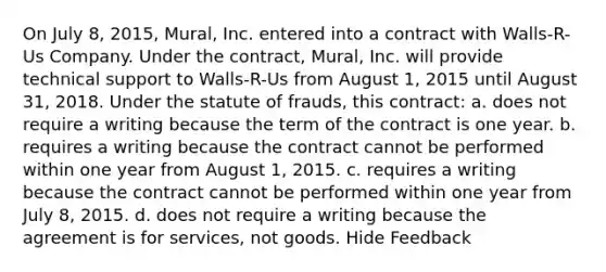 On July 8, 2015, Mural, Inc. entered into a contract with Walls-R-Us Company. Under the contract, Mural, Inc. will provide technical support to Walls-R-Us from August 1, 2015 until August 31, 2018. Under the statute of frauds, this contract: a. does not require a writing because the term of the contract is one year. b. requires a writing because the contract cannot be performed within one year from August 1, 2015. c. requires a writing because the contract cannot be performed within one year from July 8, 2015. d. does not require a writing because the agreement is for services, not goods. Hide Feedback