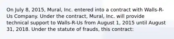 On July 8, 2015, Mural, Inc. entered into a contract with Walls-R-Us Company. Under the contract, Mural, Inc. will provide technical support to Walls-R-Us from August 1, 2015 until August 31, 2018. Under the statute of frauds, this contract: