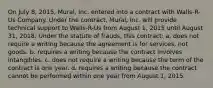 On July 8, 2015, Mural, Inc. entered into a contract with Walls-R-Us Company. Under the contract, Mural, Inc. will provide technical support to Walls-R-Us from August 1, 2015 until August 31, 2018. Under the statute of frauds, this contract: a. does not require a writing because the agreement is for services, not goods. b. requires a writing because the contract involves intangibles. c. does not require a writing because the term of the contract is one year. d. requires a writing because the contract cannot be performed within one year from August 1, 2015.