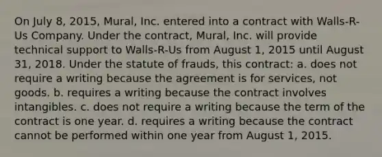 On July 8, 2015, Mural, Inc. entered into a contract with Walls-R-Us Company. Under the contract, Mural, Inc. will provide technical support to Walls-R-Us from August 1, 2015 until August 31, 2018. Under the statute of frauds, this contract: a. does not require a writing because the agreement is for services, not goods. b. requires a writing because the contract involves intangibles. c. does not require a writing because the term of the contract is one year. d. requires a writing because the contract cannot be performed within one year from August 1, 2015.