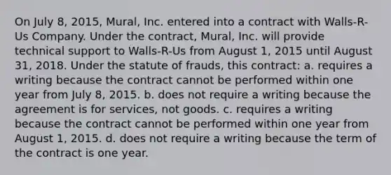 On July 8, 2015, Mural, Inc. entered into a contract with Walls-R-Us Company. Under the contract, Mural, Inc. will provide technical support to Walls-R-Us from August 1, 2015 until August 31, 2018. Under the statute of frauds, this contract: a. requires a writing because the contract cannot be performed within one year from July 8, 2015. b. does not require a writing because the agreement is for services, not goods. c. requires a writing because the contract cannot be performed within one year from August 1, 2015. d. does not require a writing because the term of the contract is one year.