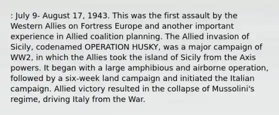 : July 9- August 17, 1943. This was the first assault by the Western Allies on Fortress Europe and another important experience in Allied coalition planning. The Allied invasion of Sicily, codenamed OPERATION HUSKY, was a major campaign of WW2, in which the Allies took the island of Sicily from the Axis powers. It began with a large amphibious and airborne operation, followed by a six-week land campaign and initiated the Italian campaign. Allied victory resulted in the collapse of Mussolini's regime, driving Italy from the War.