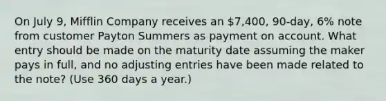 On July 9, Mifflin Company receives an 7,400, 90-day, 6% note from customer Payton Summers as payment on account. What entry should be made on the maturity date assuming the maker pays in full, and no adjusting entries have been made related to the note? (Use 360 days a year.)