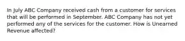 In July ABC Company received cash from a customer for services that will be performed in September. ABC Company has not yet performed any of the services for the customer. How is Unearned Revenue affected?