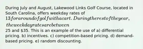 During July and August, Lakewood Links Golf Course, located in South Carolina, offers weekday rates of 13 for a round of golf with a cart. During the rest of the year, the weekday rates are between25 and 35. This is an example of the use of a) differential pricing. b) incentives. c) competition-based pricing. d) demand-based pricing. e) random discounting.