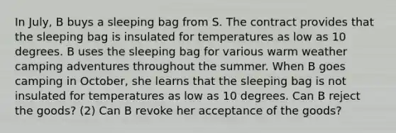 In July, B buys a sleeping bag from S. The contract provides that the sleeping bag is insulated for temperatures as low as 10 degrees. B uses the sleeping bag for various warm weather camping adventures throughout the summer. When B goes camping in October, she learns that the sleeping bag is not insulated for temperatures as low as 10 degrees. Can B reject the goods? (2) Can B revoke her acceptance of the goods?