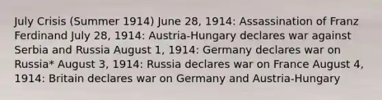 July Crisis (Summer 1914) June 28, 1914: Assassination of Franz Ferdinand July 28, 1914: Austria-Hungary declares war against Serbia and Russia August 1, 1914: Germany declares war on Russia* August 3, 1914: Russia declares war on France August 4, 1914: Britain declares war on Germany and Austria-Hungary