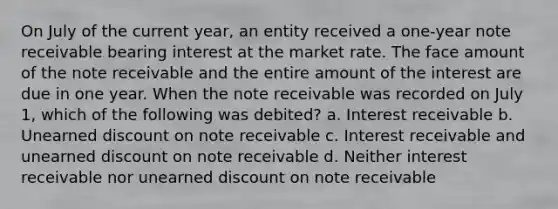 On July of the current year, an entity received a one-year note receivable bearing interest at the market rate. The face amount of the note receivable and the entire amount of the interest are due in one year. When the note receivable was recorded on July 1, which of the following was debited? a. Interest receivable b. Unearned discount on note receivable c. Interest receivable and unearned discount on note receivable d. Neither interest receivable nor unearned discount on note receivable