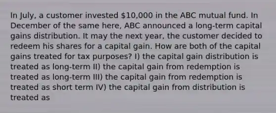 In July, a customer invested 10,000 in the ABC mutual fund. In December of the same here, ABC announced a long-term capital gains distribution. It may the next year, the customer decided to redeem his shares for a capital gain. How are both of the capital gains treated for tax purposes? I) the capital gain distribution is treated as long-term II) the capital gain from redemption is treated as long-term III) the capital gain from redemption is treated as short term IV) the capital gain from distribution is treated as