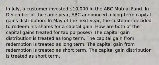 In July, a customer invested 10,000 in the ABC Mutual Fund. In December of the same year, ABC announced a long-term capital gains distribution. In May of the next year, the customer decided to redeem his shares for a capital gain. How are both of the capital gains treated for tax purposes? The capital gain distribution is treated as long term. The capital gain from redemption is treated as long term. The capital gain from redemption is treated as short term. The capital gain distribution is treated as short term.