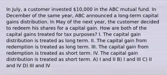 In July, a customer invested 10,000 in the ABC mutual fund. In December of the same year, ABC announced a long-term capital gains distribution. In May of the next year, the customer decided to redeem his shares for a capital gain. How are both of the capital gains treated for tax purposes? I. The capital gain distribution is treated as long term. II. The capital gain from redemption is treated as long term. III. The capital gain from redemption is treated as short term. IV. The capital gain distribution is treated as short term. A) I and II B) I and III C) II and IV D) III and IV