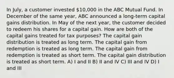 In July, a customer invested 10,000 in the ABC Mutual Fund. In December of the same year, ABC announced a long-term capital gains distribution. In May of the next year, the customer decided to redeem his shares for a capital gain. How are both of the capital gains treated for tax purposes? The capital gain distribution is treated as long term. The capital gain from redemption is treated as long term. The capital gain from redemption is treated as short term. The capital gain distribution is treated as short term. A) I and II B) II and IV C) III and IV D) I and III