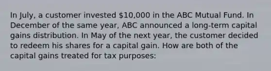 In July, a customer invested 10,000 in the ABC Mutual Fund. In December of the same year, ABC announced a long-term capital gains distribution. In May of the next year, the customer decided to redeem his shares for a capital gain. How are both of the capital gains treated for tax purposes: