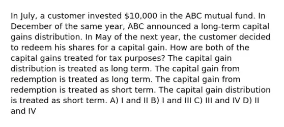 In July, a customer invested 10,000 in the ABC mutual fund. In December of the same year, ABC announced a long-term capital gains distribution. In May of the next year, the customer decided to redeem his shares for a capital gain. How are both of the capital gains treated for tax purposes? The capital gain distribution is treated as long term. The capital gain from redemption is treated as long term. The capital gain from redemption is treated as short term. The capital gain distribution is treated as short term. A) I and II B) I and III C) III and IV D) II and IV