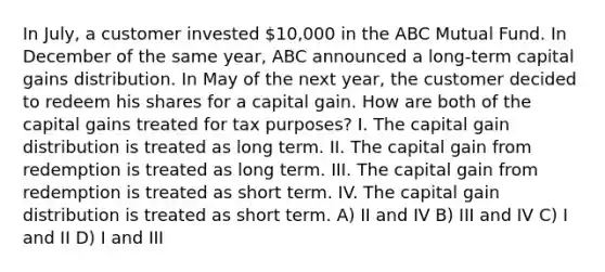 In July, a customer invested 10,000 in the ABC Mutual Fund. In December of the same year, ABC announced a long-term capital gains distribution. In May of the next year, the customer decided to redeem his shares for a capital gain. How are both of the capital gains treated for tax purposes? I. The capital gain distribution is treated as long term. II. The capital gain from redemption is treated as long term. III. The capital gain from redemption is treated as short term. IV. The capital gain distribution is treated as short term. A) II and IV B) III and IV C) I and II D) I and III