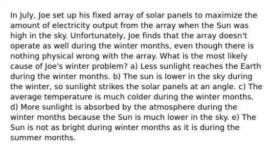 In July, Joe set up his fixed array of solar panels to maximize the amount of electricity output from the array when the Sun was high in the sky. Unfortunately, Joe finds that the array doesn't operate as well during the winter months, even though there is nothing physical wrong with the array. What is the most likely cause of Joe's winter problem? a) Less sunlight reaches the Earth during the winter months. b) The sun is lower in the sky during the winter, so sunlight strikes the solar panels at an angle. c) The average temperature is much colder during the winter months. d) More sunlight is absorbed by the atmosphere during the winter months because the Sun is much lower in the sky. e) The Sun is not as bright during winter months as it is during the summer months.