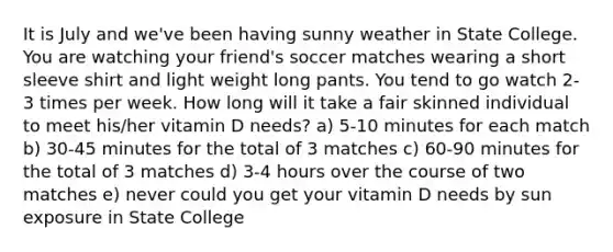 It is July and we've been having sunny weather in State College. You are watching your friend's soccer matches wearing a short sleeve shirt and light weight long pants. You tend to go watch 2-3 times per week. How long will it take a fair skinned individual to meet his/her vitamin D needs? a) 5-10 minutes for each match b) 30-45 minutes for the total of 3 matches c) 60-90 minutes for the total of 3 matches d) 3-4 hours over the course of two matches e) never could you get your vitamin D needs by sun exposure in State College