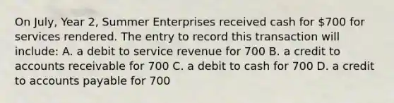 On July, Year 2, Summer Enterprises received cash for 700 for services rendered. The entry to record this transaction will include: A. a debit to service revenue for 700 B. a credit to accounts receivable for 700 C. a debit to cash for 700 D. a credit to accounts payable for 700