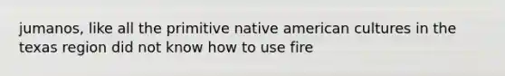 jumanos, like all the primitive native american cultures in the texas region did not know how to use fire