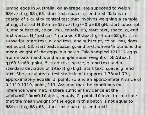 Jumbo eggs in Australia, on average, are supposed to weigh 68( g)68 g68, start text, space, g, end text. Tala is in charge of a quality control test that involves weighing a sample of eggs to test H_0:mu=68( g)H0​:μ=68 gH, start subscript, 0, end subscript, colon, mu, equals, 68, start text, space, g, end text versus H_(a): mu neq 68 ( g)Ha​:μ​=68 gH, start subscript, start text, a, end text, end subscript, colon, mu, does not equal, 68, start text, space, g, end text, where muμmu is the mean weight of the eggs in a batch. Tala sampled 121212 eggs from a batch and found a sample mean weight of 68.5( g)68.5 g68, point, 5, start text, space, g, end text and a standard deviation of 1( g)1 g1, start text, space, g, end text. She calculated a test statistic of t approx 1.73t≈1.73t, approximately equals, 1, point, 73 and an approximate P-value of 0.1110.1110, point, 111. Assume that the conditions for inference were met. Is there sufficient evidence at the alpha=0.10α=0.10alpha, equals, 0, point, 10 level to conclude that the mean weight of the eggs in this batch is not equal to 68( g)68 g68, start text, space, g, end text?