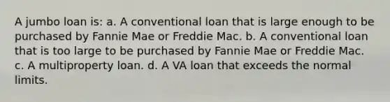 A jumbo loan is: a. A conventional loan that is large enough to be purchased by Fannie Mae or Freddie Mac. b. A conventional loan that is too large to be purchased by Fannie Mae or Freddie Mac. c. A multiproperty loan. d. A VA loan that exceeds the normal limits.