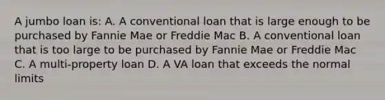 A jumbo loan is: A. A conventional loan that is large enough to be purchased by Fannie Mae or Freddie Mac B. A conventional loan that is too large to be purchased by Fannie Mae or Freddie Mac C. A multi-property loan D. A VA loan that exceeds the normal limits