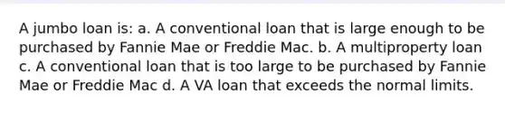 A jumbo loan is: a. A conventional loan that is large enough to be purchased by Fannie Mae or Freddie Mac. b. A multiproperty loan c. A conventional loan that is too large to be purchased by Fannie Mae or Freddie Mac d. A VA loan that exceeds the normal limits.