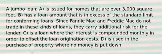 A jumbo loan: A) is issued for homes that are over 3,000 square feet. B) has a loan amount that is in excess of the standard limit for conforming loans. Since Fannie Mae and Freddie Mac do not trade in these kinds of loans, they carry additional risk for the lender. C) is a loan where the interest is compounded monthly in order to offset the loan origination costs. D) is used in the purchase of property where no money is put down.