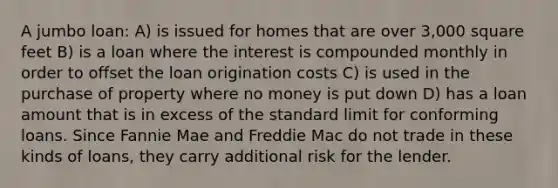 A jumbo loan: A) is issued for homes that are over 3,000 square feet B) is a loan where the interest is compounded monthly in order to offset the loan origination costs C) is used in the purchase of property where no money is put down D) has a loan amount that is in excess of the standard limit for conforming loans. Since Fannie Mae and Freddie Mac do not trade in these kinds of loans, they carry additional risk for the lender.