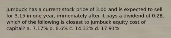 jumbuck has a current stock price of 3.00 and is expected to sell for 3.15 in one year, immediately after it pays a dividend of 0.28. which of the following is closest to jumbuck equity cost of capital? a. 7.17% b. 8.6% c. 14.33% d. 17.91%