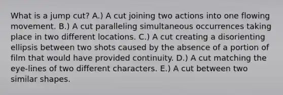 What is a jump cut? A.) A cut joining two actions into one flowing movement. B.) A cut paralleling simultaneous occurrences taking place in two different locations. C.) A cut creating a disorienting ellipsis between two shots caused by the absence of a portion of film that would have provided continuity. D.) A cut matching the eye-lines of two different characters. E.) A cut between two similar shapes.