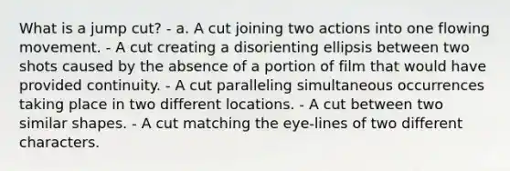 What is a jump cut? - a. A cut joining two actions into one flowing movement. - A cut creating a disorienting ellipsis between two shots caused by the absence of a portion of film that would have provided continuity. - A cut paralleling simultaneous occurrences taking place in two different locations. - A cut between two similar shapes. - A cut matching the eye-lines of two different characters.