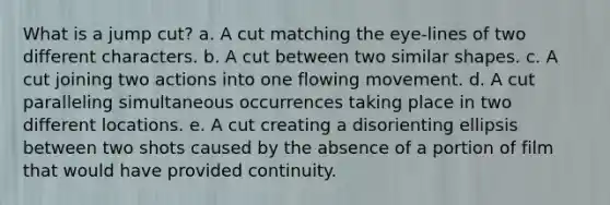 What is a jump cut? a. A cut matching the eye-lines of two different characters. b. A cut between two similar shapes. c. A cut joining two actions into one flowing movement. d. A cut paralleling simultaneous occurrences taking place in two different locations. e. A cut creating a disorienting ellipsis between two shots caused by the absence of a portion of film that would have provided continuity.