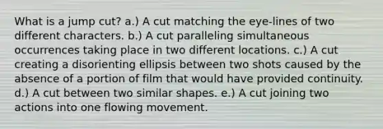 What is a jump cut? a.) A cut matching the eye-lines of two different characters. b.) A cut paralleling simultaneous occurrences taking place in two different locations. c.) A cut creating a disorienting ellipsis between two shots caused by the absence of a portion of film that would have provided continuity. d.) A cut between two similar shapes. e.) A cut joining two actions into one flowing movement.