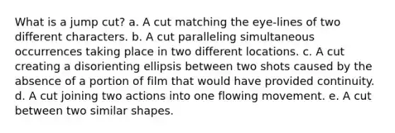 What is a jump cut? a. A cut matching the eye-lines of two different characters. b. A cut paralleling simultaneous occurrences taking place in two different locations. c. A cut creating a disorienting ellipsis between two shots caused by the absence of a portion of film that would have provided continuity. d. A cut joining two actions into one flowing movement. e. A cut between two similar shapes.