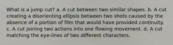 What is a jump cut? a. A cut between two similar shapes. b. A cut creating a disorienting ellipsis between two shots caused by the absence of a portion of film that would have provided continuity. c. A cut joining two actions into one flowing movement. d. A cut matching the eye-lines of two different characters.