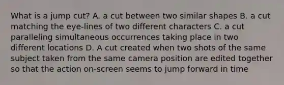 What is a jump cut? A. a cut between two similar shapes B. a cut matching the eye-lines of two different characters C. a cut paralleling simultaneous occurrences taking place in two different locations D. A cut created when two shots of the same subject taken from the same camera position are edited together so that the action on-screen seems to jump forward in time