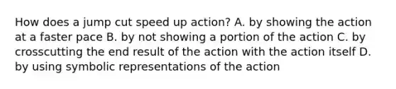 How does a jump cut speed up action? A. by showing the action at a faster pace B. by not showing a portion of the action C. by crosscutting the end result of the action with the action itself D. by using symbolic representations of the action