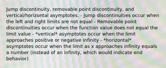 <a href='https://www.questionai.com/knowledge/k6mKTM5SAR-jump-discontinuity' class='anchor-knowledge'>jump discontinuity</a>, removable point discontinuity, and vertical/horizontal asymptotes. - Jump discontinuities occur when the left and right limits are not equal - Removable point discontinuities occur when the function value does not equal the limit value - *vertical* asymptotes occur when the limit approaches positive or negative infinity - *horizontal* asymptotes occur when the limit as x approaches infinity equals a number (instead of an infinity, which would indicate end behavior)