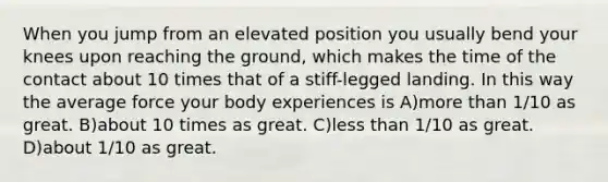 When you jump from an elevated position you usually bend your knees upon reaching the ground, which makes the time of the contact about 10 times that of a stiff-legged landing. In this way the average force your body experiences is A)more than 1/10 as great. B)about 10 times as great. C)less than 1/10 as great. D)about 1/10 as great.