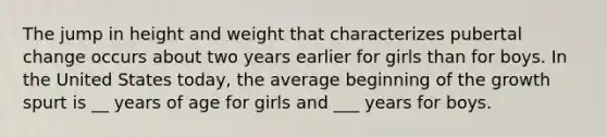 The jump in height and weight that characterizes pubertal change occurs about two years earlier for girls than for boys. In the United States today, the average beginning of the growth spurt is __ years of age for girls and ___ years for boys.