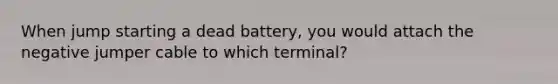 When jump starting a dead battery, you would attach the negative jumper cable to which terminal?