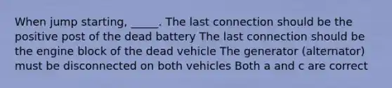 When jump starting, _____. The last connection should be the positive post of the dead battery The last connection should be the engine block of the dead vehicle The generator (alternator) must be disconnected on both vehicles Both a and c are correct