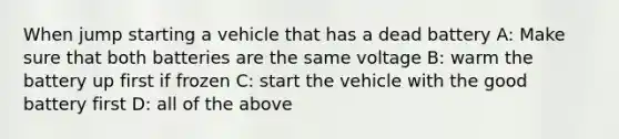 When jump starting a vehicle that has a dead battery A: Make sure that both batteries are the same voltage B: warm the battery up first if frozen C: start the vehicle with the good battery first D: all of the above