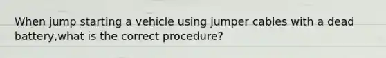 When jump starting a vehicle using jumper cables with a dead battery,what is the correct procedure?